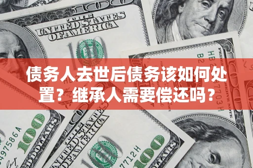 济南债务人去世后债务该如何处置？继承人需要偿还吗？