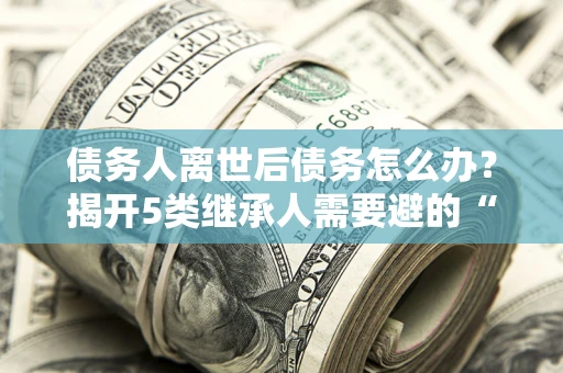 济南债务人离世后债务怎么办？揭开5类继承人需要避的“坑”