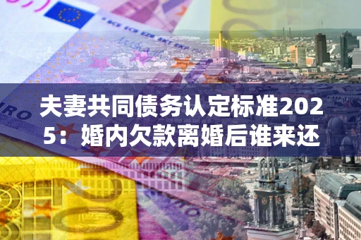 济南夫妻共同债务认定标准2025：婚内欠款离婚后谁来还？