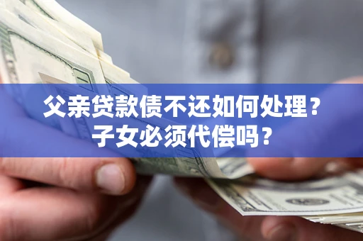 济南父亲贷款债不还如何处理？子女必须代偿吗？