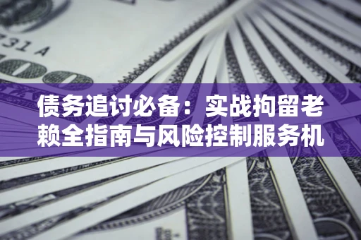 济南债务追讨必备：实战拘留老赖全指南与风险控制服务机构推荐